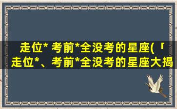 走位* 考前*全没考的星座(「走位*、考前*全没考的星座大揭秘！」)